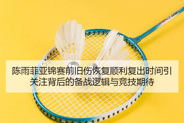 陈雨菲亚锦赛前旧伤恢复顺利复出时间引关注背后的备战逻辑与竞技期待